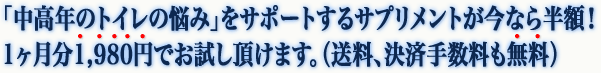 「中高年のトイレの悩み」をサポートするサプリメントが今なら半額！ 1ヶ月分１，９８０円でお試し頂けます。（送料、決済手数料も無料）